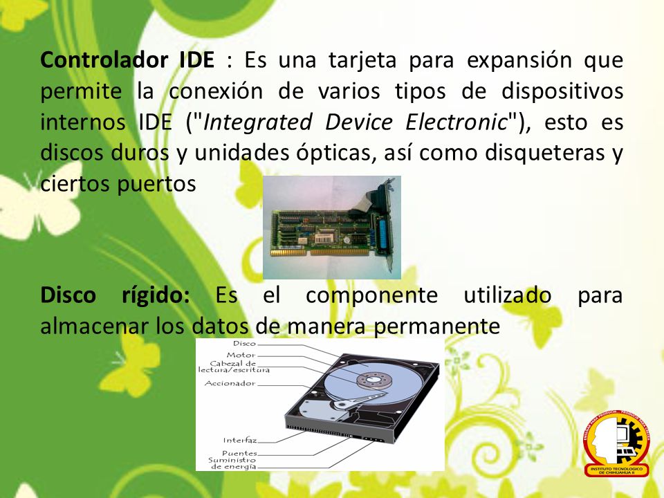 Controlador IDE : Es una tarjeta para expansión que permite la conexión de varios tipos de dispositivos internos IDE ( Integrated Device Electronic ), esto es discos duros y unidades ópticas, así como disqueteras y ciertos puertos Disco rígido: Es el componente utilizado para almacenar los datos de manera permanente