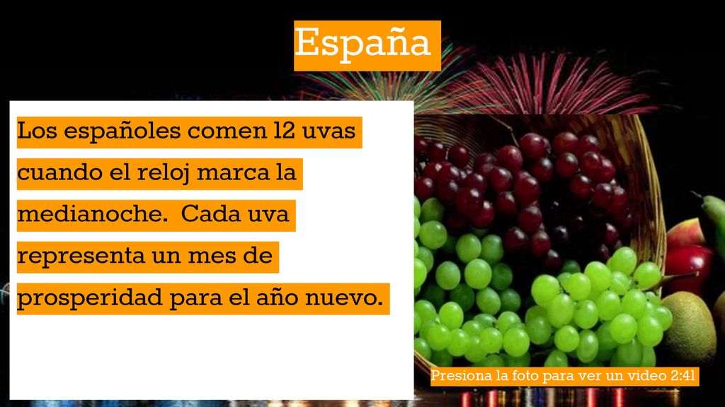 España Los españoles comen 12 uvas cuando el reloj marca la medianoche. Cada uva representa un mes de prosperidad para el año nuevo.