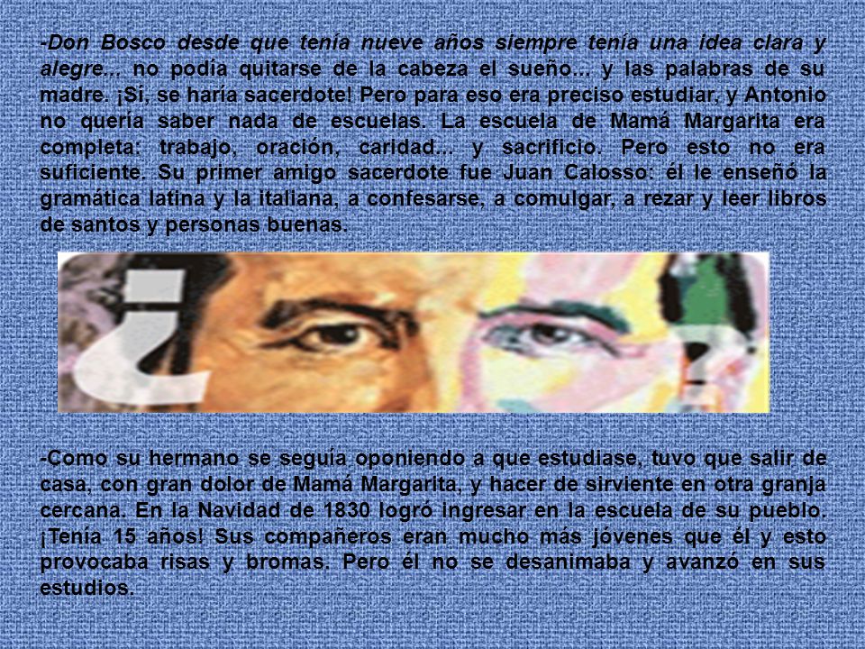 -Don Bosco desde que tenía nueve años siempre tenía una idea clara y alegre... no podía quitarse de la cabeza el sueño... y las palabras de su madre. ¡Sí, se haría sacerdote! Pero para eso era preciso estudiar, y Antonio no quería saber nada de escuelas. La escuela de Mamá Margarita era completa: trabajo, oración, caridad... y sacrificio. Pero esto no era suficiente. Su primer amigo sacerdote fue Juan Calosso: él le enseñó la gramática latina y la italiana, a confesarse, a comulgar, a rezar y leer libros de santos y personas buenas.