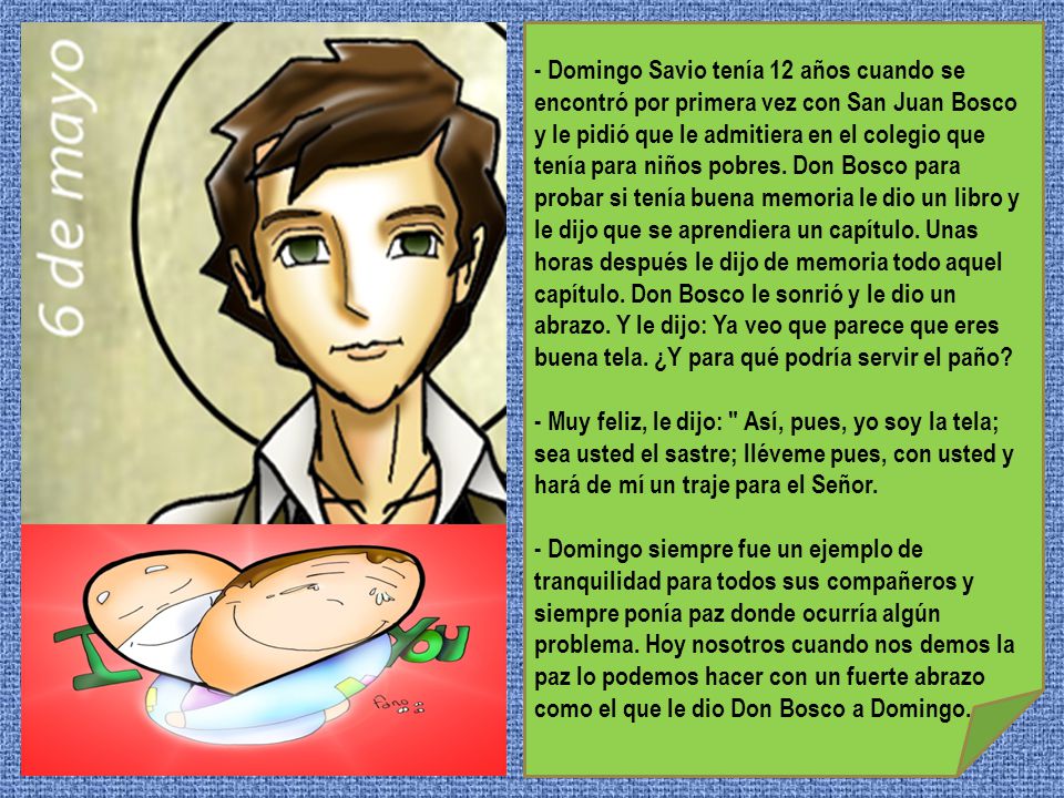 - Domingo Savio tenía 12 años cuando se encontró por primera vez con San Juan Bosco y le pidió que le admitiera en el colegio que tenía para niños pobres. Don Bosco para probar si tenía buena memoria le dio un libro y le dijo que se aprendiera un capítulo. Unas horas después le dijo de memoria todo aquel capítulo. Don Bosco le sonrió y le dio un abrazo. Y le dijo: Ya veo que parece que eres buena tela. ¿Y para qué podría servir el paño