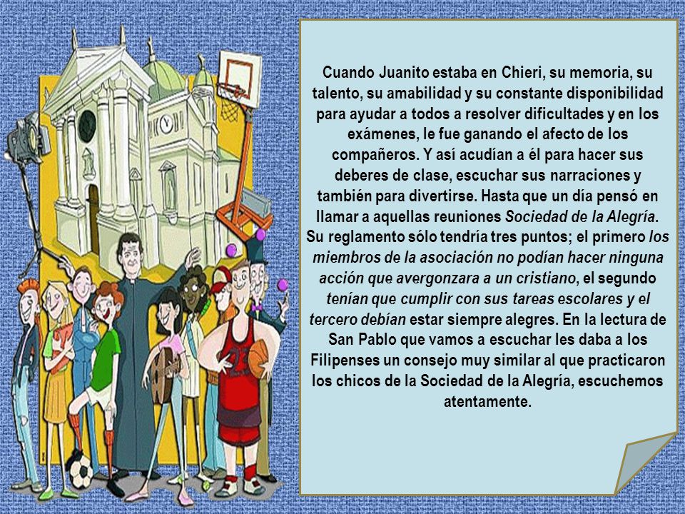 Cuando Juanito estaba en Chieri, su memoria, su talento, su amabilidad y su constante disponibilidad para ayudar a todos a resolver dificultades y en los exámenes, le fue ganando el afecto de los compañeros.