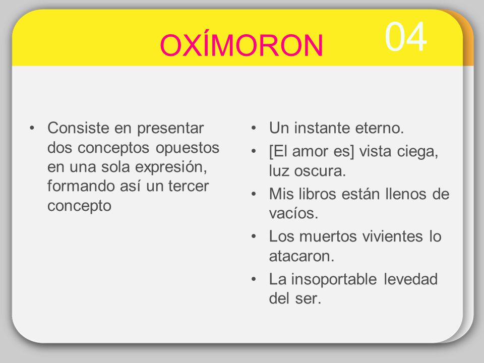 04 OXÍMORON. Consiste en presentar dos conceptos opuestos en una sola expresión, formando así un tercer concepto.