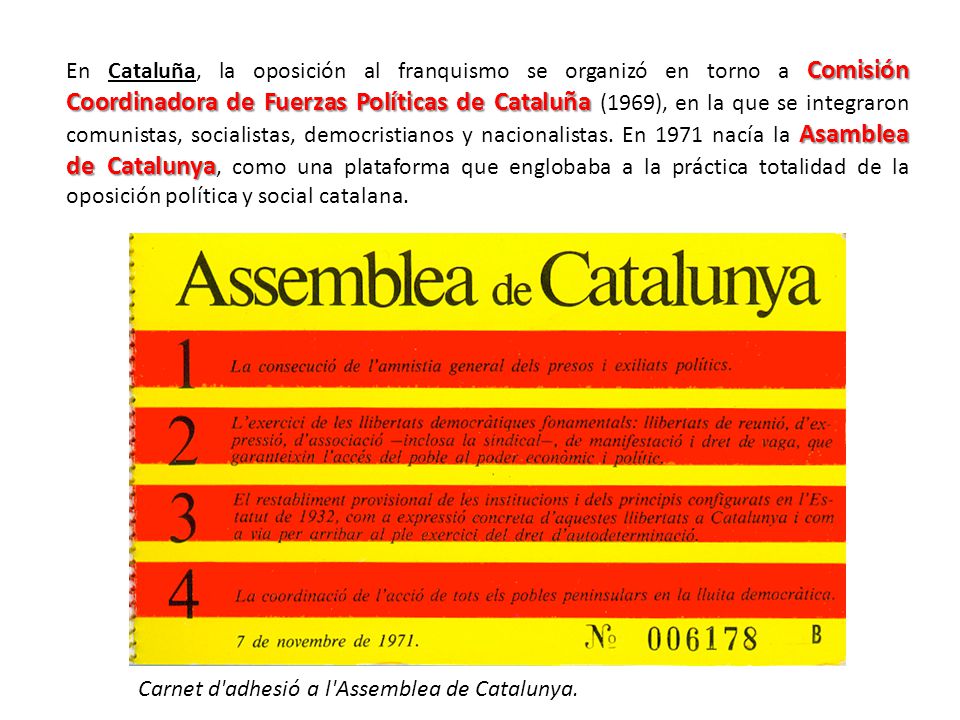 En Cataluña, la oposición al franquismo se organizó en torno a Comisión Coordinadora de Fuerzas Políticas de Cataluña (1969), en la que se integraron comunistas, socialistas, democristianos y nacionalistas. En 1971 nacía la Asamblea de Catalunya, como una plataforma que englobaba a la práctica totalidad de la oposición política y social catalana.