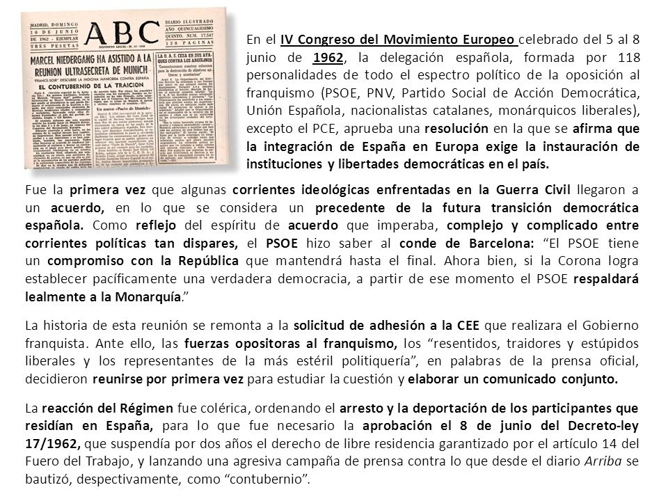 En el IV Congreso del Movimiento Europeo celebrado del 5 al 8 junio de 1962, la delegación española, formada por 118 personalidades de todo el espectro político de la oposición al franquismo (PSOE, PNV, Partido Social de Acción Democrática, Unión Española, nacionalistas catalanes, monárquicos liberales), excepto el PCE, aprueba una resolución en la que se afirma que la integración de España en Europa exige la instauración de instituciones y libertades democráticas en el país.