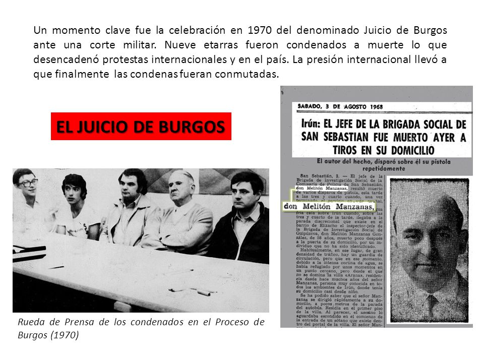 Un momento clave fue la celebración en 1970 del denominado Juicio de Burgos ante una corte militar. Nueve etarras fueron condenados a muerte lo que desencadenó protestas internacionales y en el país. La presión internacional llevó a que finalmente las condenas fueran conmutadas.