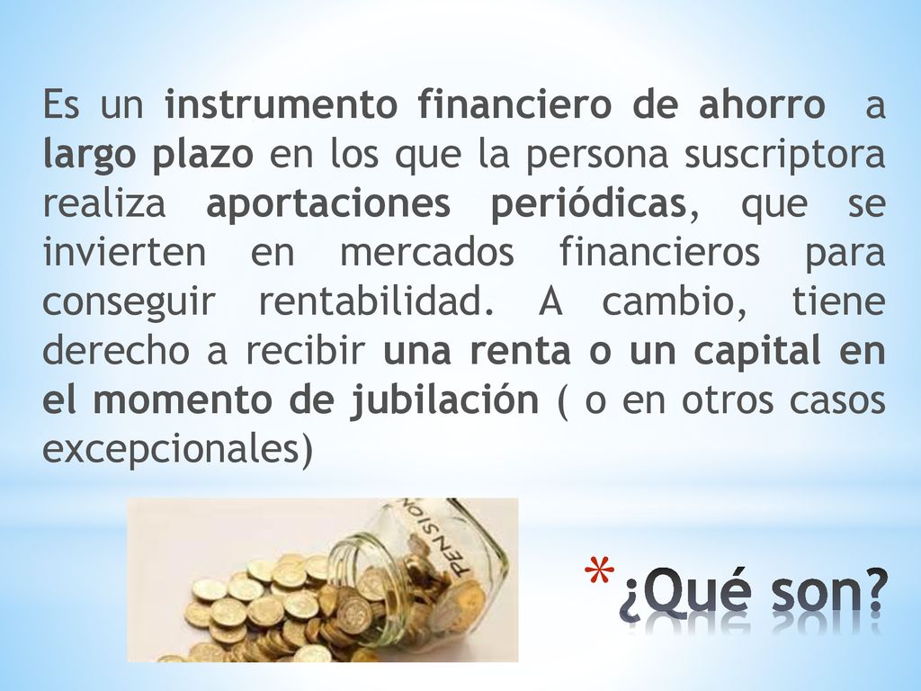 Es un instrumento financiero de ahorro a largo plazo en los que la persona suscriptora realiza aportaciones periódicas, que se invierten en mercados financieros para conseguir rentabilidad. A cambio, tiene derecho a recibir una renta o un capital en el momento de jubilación ( o en otros casos excepcionales)