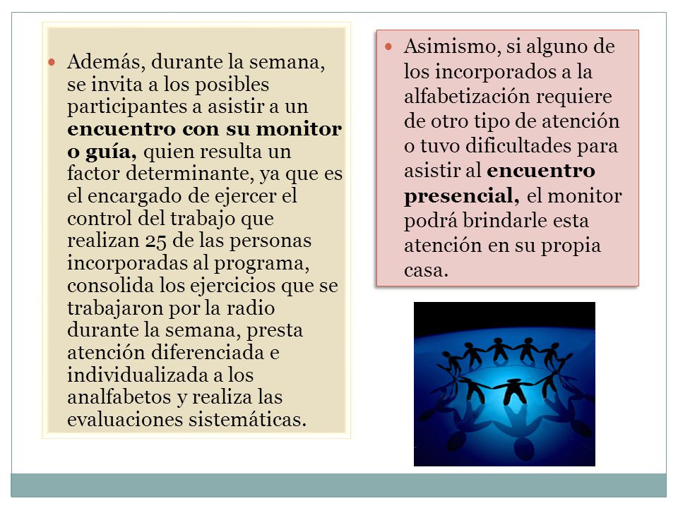 Además, durante la semana, se invita a los posibles participantes a asistir a un encuentro con su monitor o guía, quien resulta un factor determinante, ya que es el encargado de ejercer el control del trabajo que realizan 25 de las personas incorporadas al programa, consolida los ejercicios que se trabajaron por la radio durante la semana, presta atención diferenciada e individualizada a los analfabetos y realiza las evaluaciones sistemáticas.