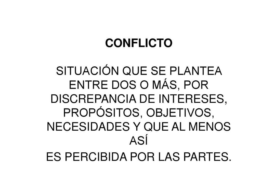 CONFLICTO SITUACIÓN QUE SE PLANTEA ENTRE DOS O MÁS, POR DISCREPANCIA DE INTERESES, PROPÓSITOS, OBJETIVOS, NECESIDADES Y QUE AL MENOS ASÍ ES PERCIBIDA POR LAS PARTES.