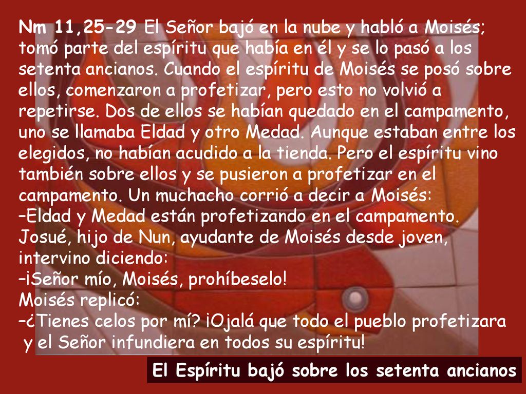 Nm 11,25-29 El Señor bajó en la nube y habló a Moisés; tomó parte del espíritu que había en él y se lo pasó a los setenta ancianos. Cuando el espíritu de Moisés se posó sobre ellos, comenzaron a profetizar, pero esto no volvió a repetirse. Dos de ellos se habían quedado en el campamento, uno se llamaba Eldad y otro Medad. Aunque estaban entre los elegidos, no habían acudido a la tienda. Pero el espíritu vino también sobre ellos y se pusieron a profetizar en el campamento. Un muchacho corrió a decir a Moisés: –Eldad y Medad están profetizando en el campamento. Josué, hijo de Nun, ayudante de Moisés desde joven, intervino diciendo: