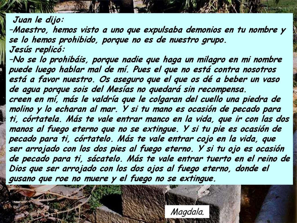 Juan le dijo: –Maestro, hemos visto a uno que expulsaba demonios en tu nombre y se lo hemos prohibido, porque no es de nuestro grupo. Jesús replicó: –No se lo prohibáis, porque nadie que haga un milagro en mi nombre puede luego hablar mal de mí. Pues el que no está contra nosotros está a favor nuestro. Os aseguro que el que os dé a beber un vaso de agua porque sois del Mesías no quedará sin recompensa.