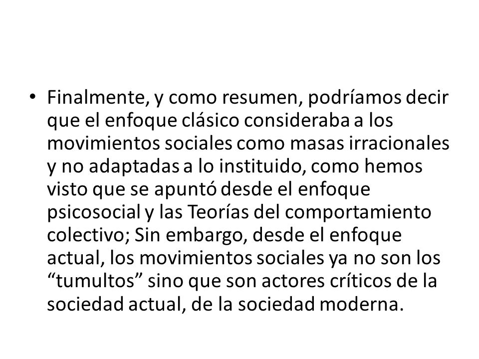 Finalmente, y como resumen, podríamos decir que el enfoque clásico consideraba a los movimientos sociales como masas irracionales y no adaptadas a lo instituido, como hemos visto que se apuntó desde el enfoque psicosocial y las Teorías del comportamiento colectivo; Sin embargo, desde el enfoque actual, los movimientos sociales ya no son los tumultos sino que son actores críticos de la sociedad actual, de la sociedad moderna.