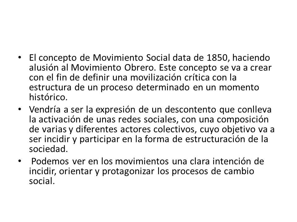 El concepto de Movimiento Social data de 1850, haciendo alusión al Movimiento Obrero. Este concepto se va a crear con el fin de definir una movilización crítica con la estructura de un proceso determinado en un momento histórico.
