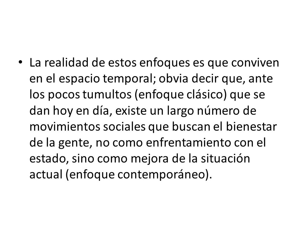 La realidad de estos enfoques es que conviven en el espacio temporal; obvia decir que, ante los pocos tumultos (enfoque clásico) que se dan hoy en día, existe un largo número de movimientos sociales que buscan el bienestar de la gente, no como enfrentamiento con el estado, sino como mejora de la situación actual (enfoque contemporáneo).
