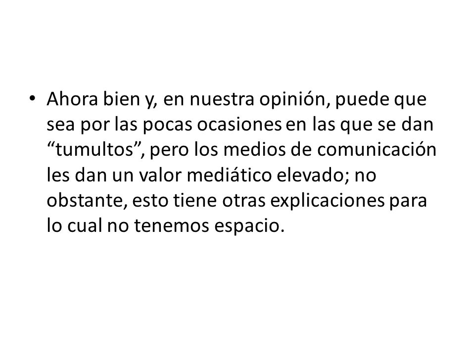 Ahora bien y, en nuestra opinión, puede que sea por las pocas ocasiones en las que se dan tumultos , pero los medios de comunicación les dan un valor mediático elevado; no obstante, esto tiene otras explicaciones para lo cual no tenemos espacio.