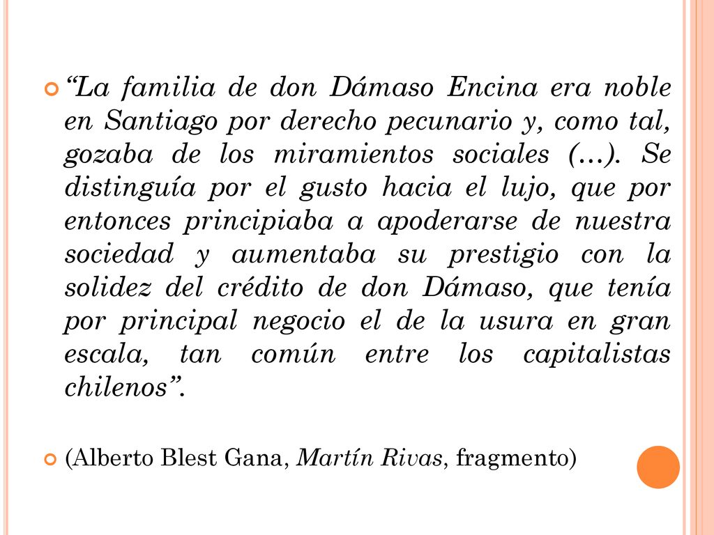 La familia de don Dámaso Encina era noble en Santiago por derecho pecunario y, como tal, gozaba de los miramientos sociales (…). Se distinguía por el gusto hacia el lujo, que por entonces principiaba a apoderarse de nuestra sociedad y aumentaba su prestigio con la solidez del crédito de don Dámaso, que tenía por principal negocio el de la usura en gran escala, tan común entre los capitalistas chilenos .