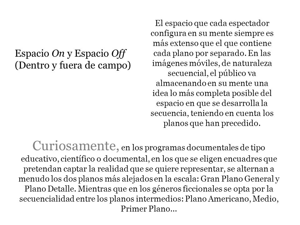 El espacio que cada espectador configura en su mente siempre es más extenso que el que contiene cada plano por separado. En las imágenes móviles, de naturaleza secuencial, el público va almacenando en su mente una idea lo más completa posible del espacio en que se desarrolla la secuencia, teniendo en cuenta los planos que han precedido.