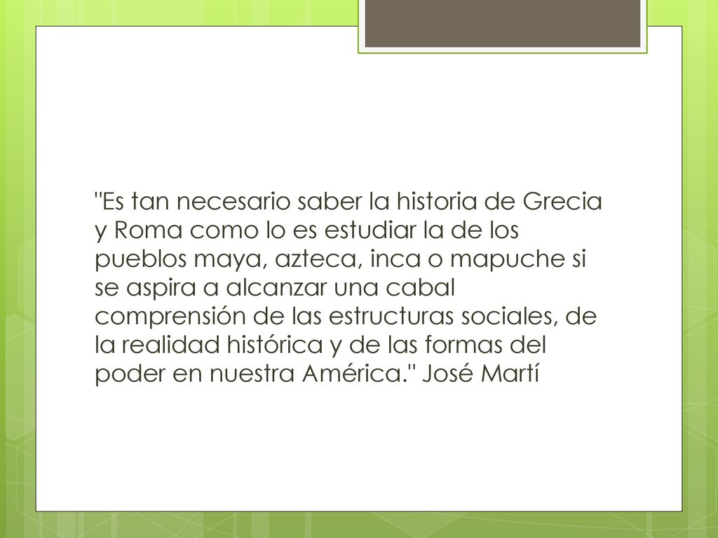 Es tan necesario saber la historia de Grecia y Roma como lo es estudiar la de los pueblos maya, azteca, inca o mapuche si se aspira a alcanzar una cabal comprensión de las estructuras sociales, de la realidad histórica y de las formas del poder en nuestra América. José Martí
