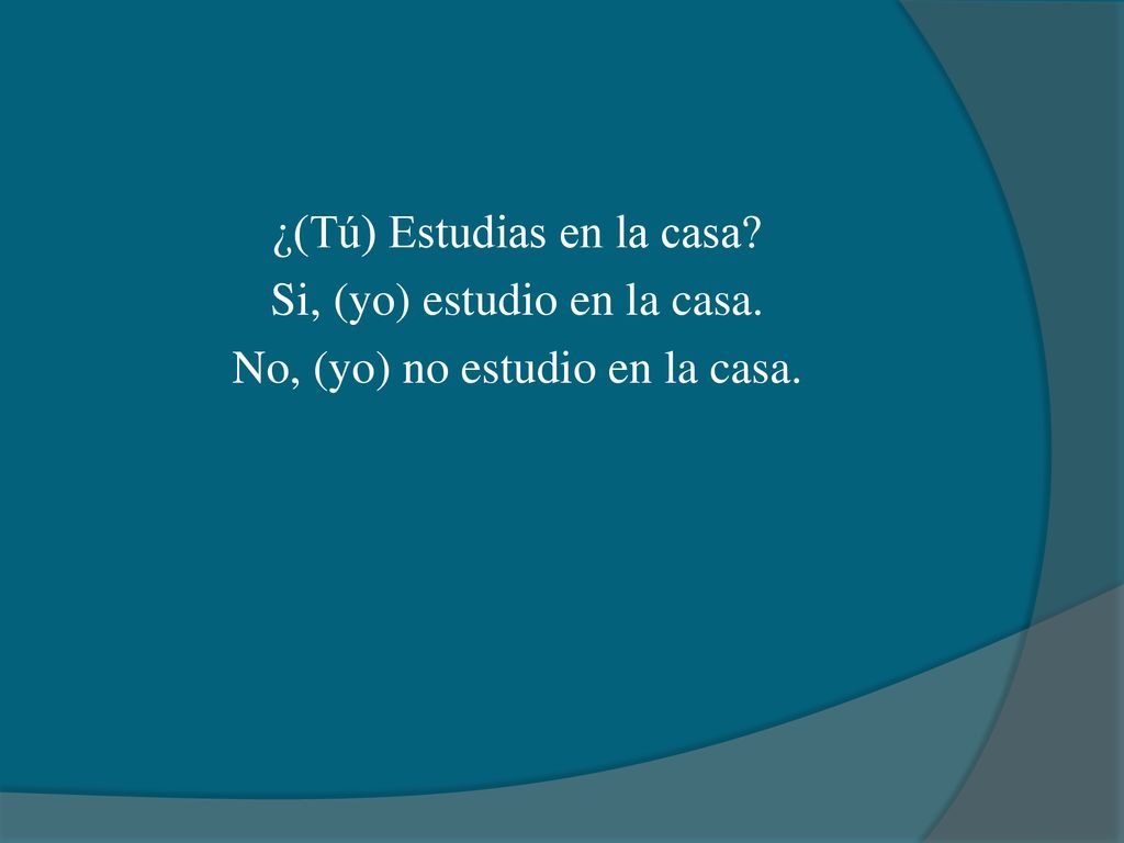 ¿(Tú) Estudias en la casa. Si, (yo) estudio en la casa