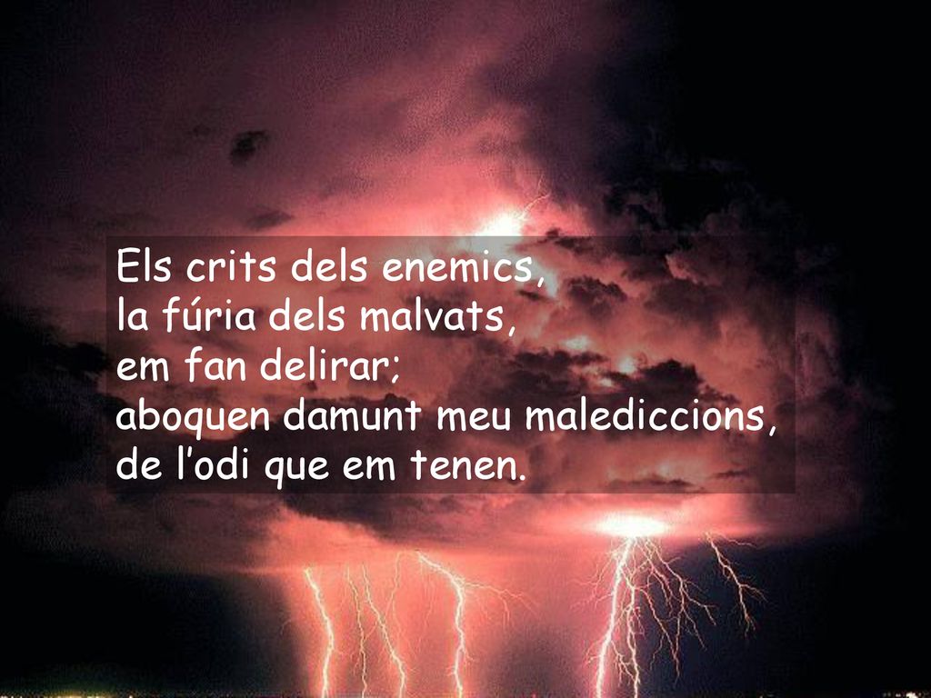 Els crits dels enemics, la fúria dels malvats, em fan delirar; aboquen damunt meu malediccions, de l’odi que em tenen.