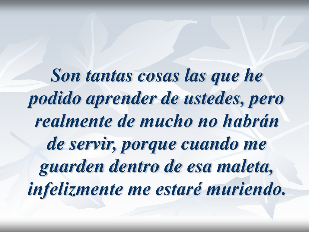 Son tantas cosas las que he podido aprender de ustedes, pero realmente de mucho no habrán de servir, porque cuando me guarden dentro de esa maleta, infelizmente me estaré muriendo.