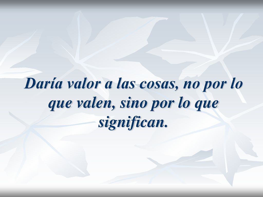 Daría valor a las cosas, no por lo que valen, sino por lo que significan.