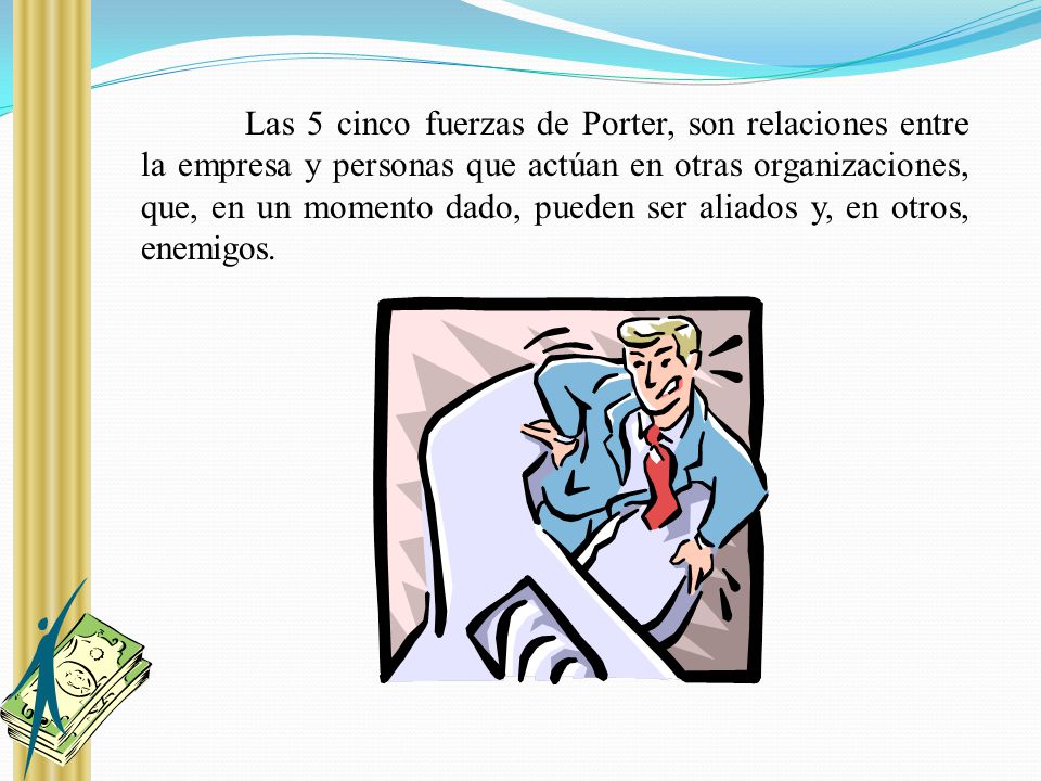 Las 5 cinco fuerzas de Porter, son relaciones entre la empresa y personas que actúan en otras organizaciones, que, en un momento dado, pueden ser aliados y, en otros, enemigos.