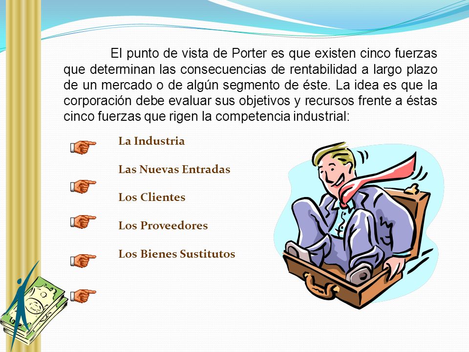 El punto de vista de Porter es que existen cinco fuerzas que determinan las consecuencias de rentabilidad a largo plazo de un mercado o de algún segmento de éste. La idea es que la corporación debe evaluar sus objetivos y recursos frente a éstas cinco fuerzas que rigen la competencia industrial: