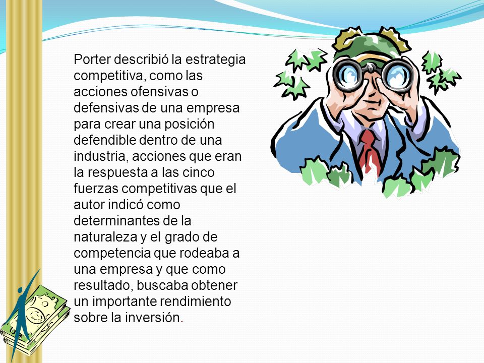 Porter describió la estrategia competitiva, como las acciones ofensivas o defensivas de una empresa para crear una posición defendible dentro de una industria, acciones que eran la respuesta a las cinco fuerzas competitivas que el autor indicó como determinantes de la naturaleza y el grado de competencia que rodeaba a una empresa y que como resultado, buscaba obtener un importante rendimiento sobre la inversión.