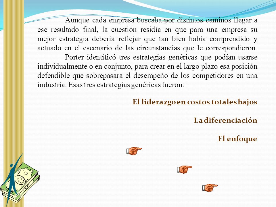 Aunque cada empresa buscaba por distintos caminos llegar a ese resultado final, la cuestión residía en que para una empresa su mejor estrategia debería reflejar que tan bien había comprendido y actuado en el escenario de las circunstancias que le correspondieron. Porter identificó tres estrategias genéricas que podían usarse individualmente o en conjunto, para crear en el largo plazo esa posición defendible que sobrepasara el desempeño de los competidores en una industria. Esas tres estrategias genéricas fueron: