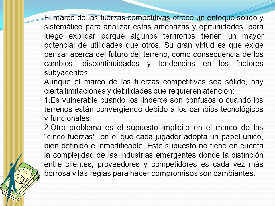 El marco de las fuerzas competitivas ofrece un enfoque sólido y sistemático para analizar estas amenazas y oprtunidades, para luego explicar porqué algunos terrirorios tienen un mayor potencial de utilidades que otros. Su gran virtud es que exige pensar acerca del futuro del terreno, como consecuencia de los cambios, discontinuidades y tendencias en los factores subyacentes.