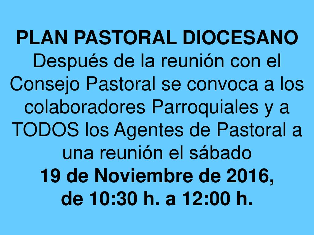 PLAN PASTORAL DIOCESANO Después de la reunión con el Consejo Pastoral se convoca a los colaboradores Parroquiales y a TODOS los Agentes de Pastoral a una reunión el sábado 19 de Noviembre de 2016, de 10:30 h.
