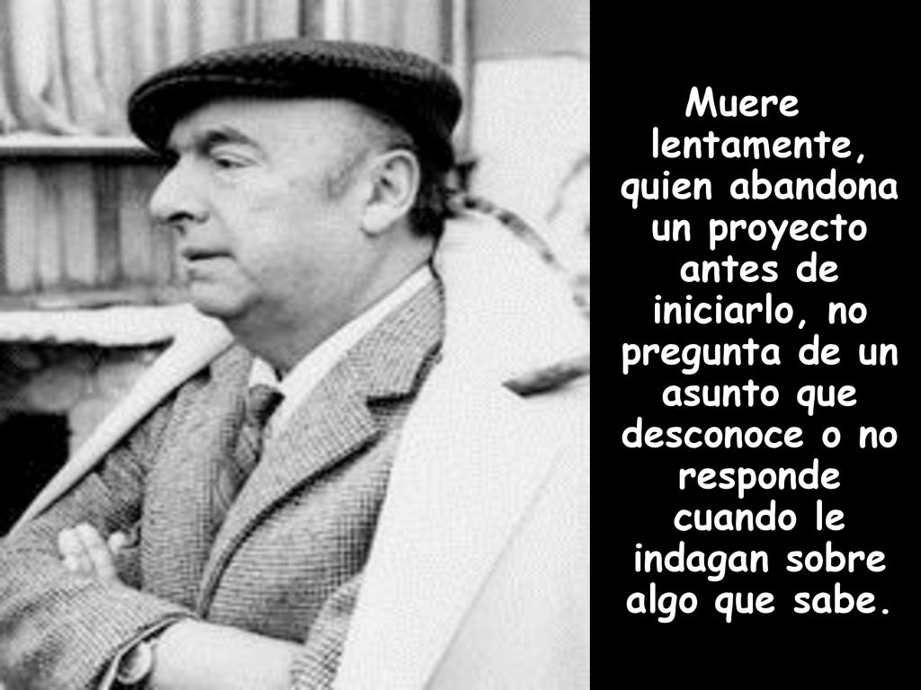 Muere lentamente, quien abandona un proyecto antes de iniciarlo, no pregunta de un asunto que desconoce o no responde cuando le indagan sobre algo que sabe.