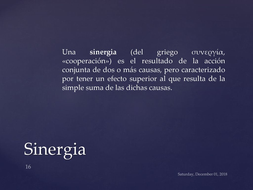Una sinergia (del griego συνεργία, «cooperación») es el resultado de la acción conjunta de dos o más causas, pero caracterizado por tener un efecto superior al que resulta de la simple suma de las dichas causas.