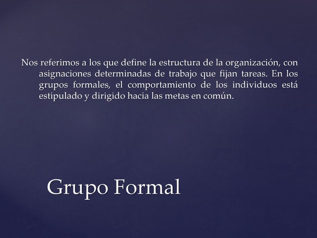 Nos referimos a los que define la estructura de la organización, con asignaciones determinadas de trabajo que fijan tareas. En los grupos formales, el comportamiento de los individuos está estipulado y dirigido hacia las metas en común.