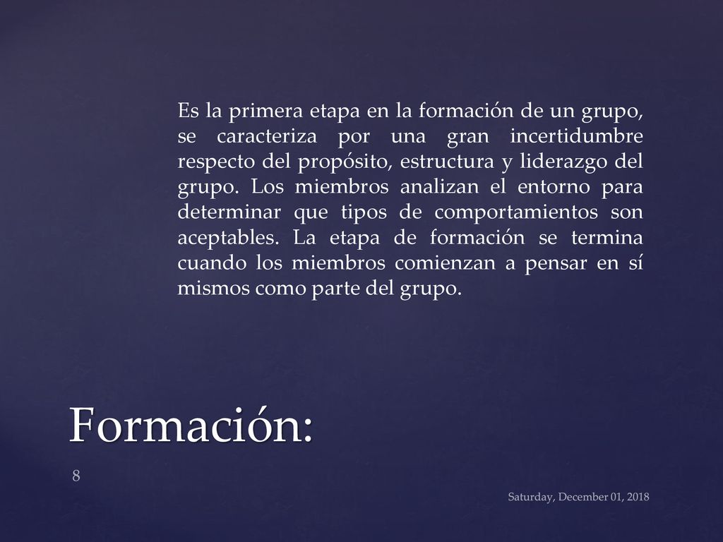Es la primera etapa en la formación de un grupo, se caracteriza por una gran incertidumbre respecto del propósito, estructura y liderazgo del grupo. Los miembros analizan el entorno para determinar que tipos de comportamientos son aceptables. La etapa de formación se termina cuando los miembros comienzan a pensar en sí mismos como parte del grupo.