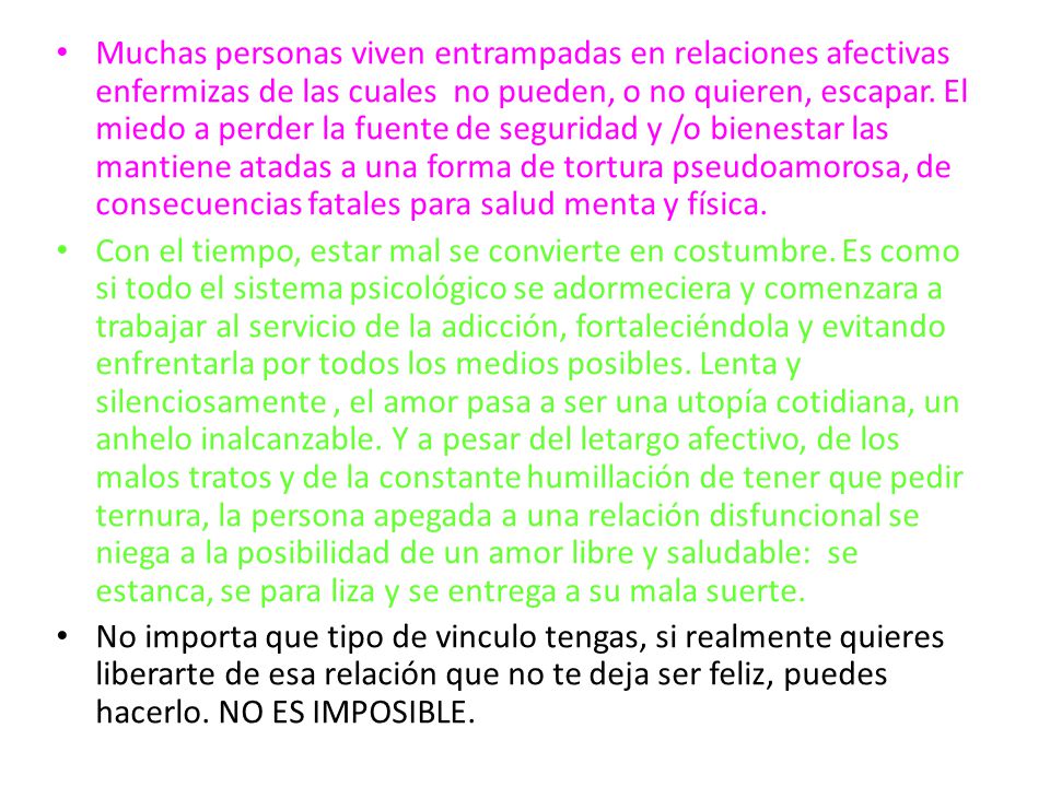 Muchas personas viven entrampadas en relaciones afectivas enfermizas de las cuales no pueden, o no quieren, escapar. El miedo a perder la fuente de seguridad y /o bienestar las mantiene atadas a una forma de tortura pseudoamorosa, de consecuencias fatales para salud menta y física.