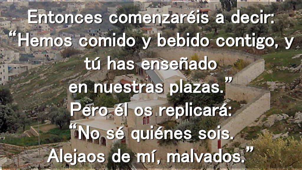 Entonces comenzaréis a decir: Hemos comido y bebido contigo, y tú has enseñado en nuestras plazas. Pero él os replicará: No sé quiénes sois.