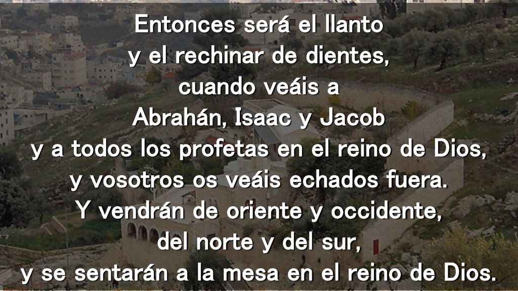 Entonces será el llanto y el rechinar de dientes, cuando veáis a Abrahán, Isaac y Jacob y a todos los profetas en el reino de Dios, y vosotros os veáis echados fuera.