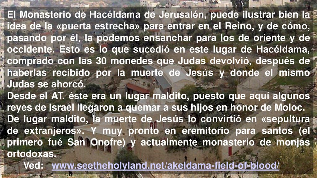 El Monasterio de Hacéldama de Jerusalén, puede ilustrar bien la idea de la «puerta estrecha» para entrar en el Reino, y de cómo, pasando por él, la podemos ensanchar para los de oriente y de occidente. Esto es lo que sucedió en este lugar de Hacéldama, comprado con las 30 monedes que Judas devolvió, después de haberlas recibido por la muerte de Jesús y donde el mismo Judas se ahorcó.