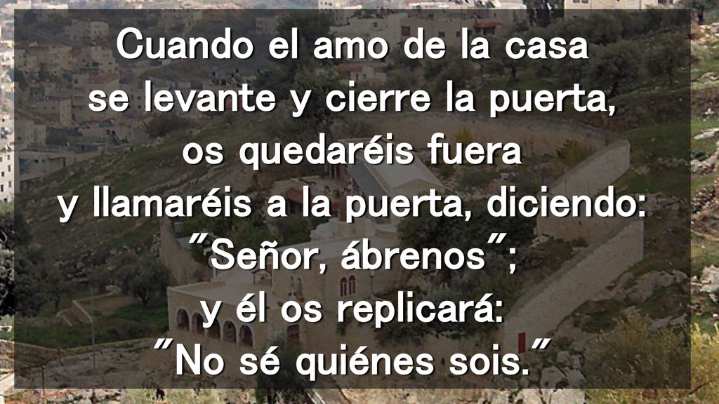 Cuando el amo de la casa se levante y cierre la puerta, os quedaréis fuera y llamaréis a la puerta, diciendo: Señor, ábrenos ; y él os replicará: No sé quiénes sois.