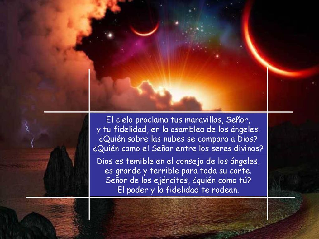El cielo proclama tus maravillas, Señor, y tu fidelidad, en la asamblea de los ángeles. ¿Quién sobre las nubes se compara a Dios ¿Quién como el Señor entre los seres divinos