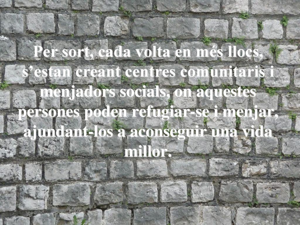 Per sort, cada volta en més llocs, s’estan creant centres comunitaris i menjadors socials, on aquestes persones poden refugiar-se i menjar, ajundant-los a aconseguir una vida millor.