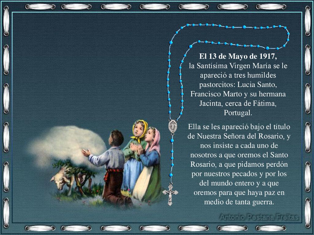 El 13 de Mayo de 1917, la Santísima Virgen María se le apareció a tres humildes pastorcitos: Lucia Santo, Francisco Marto y su hermana Jacinta, cerca de Fátima, Portugal.