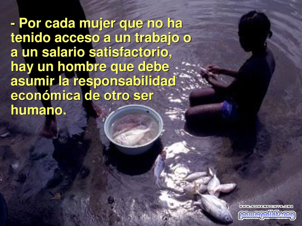 - Por cada mujer que no ha tenido acceso a un trabajo o a un salario satisfactorio, hay un hombre que debe asumir la responsabilidad económica de otro ser humano.