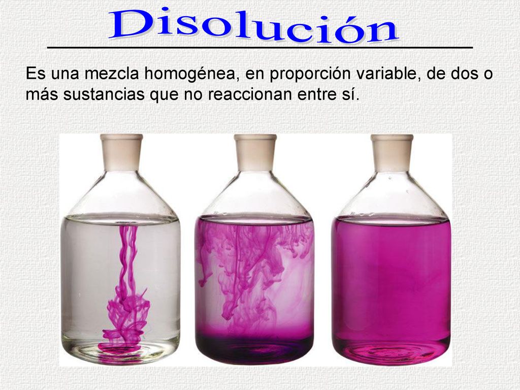 Disolución Es una mezcla homogénea, en proporción variable, de dos o más sustancias que no reaccionan entre sí.