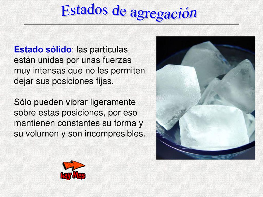 Estados de agregación Estado sólido: las partículas están unidas por unas fuerzas muy intensas que no les permiten dejar sus posiciones fijas.
