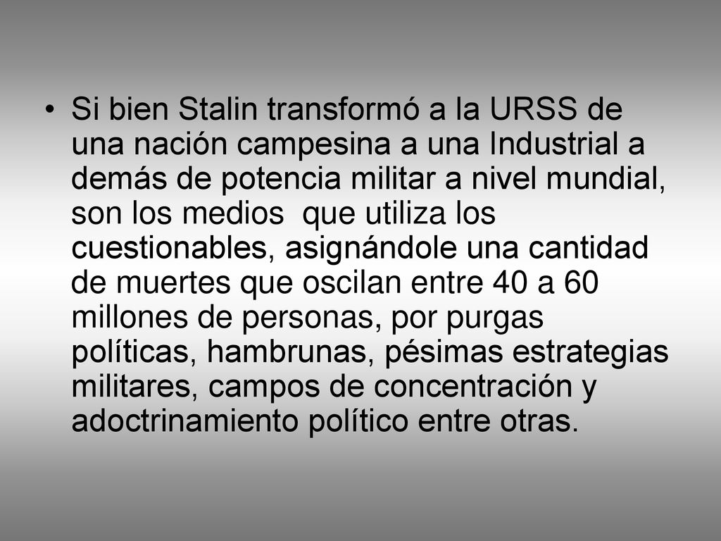 Si bien Stalin transformó a la URSS de una nación campesina a una Industrial a demás de potencia militar a nivel mundial, son los medios que utiliza los cuestionables, asignándole una cantidad de muertes que oscilan entre 40 a 60 millones de personas, por purgas políticas, hambrunas, pésimas estrategias militares, campos de concentración y adoctrinamiento político entre otras.
