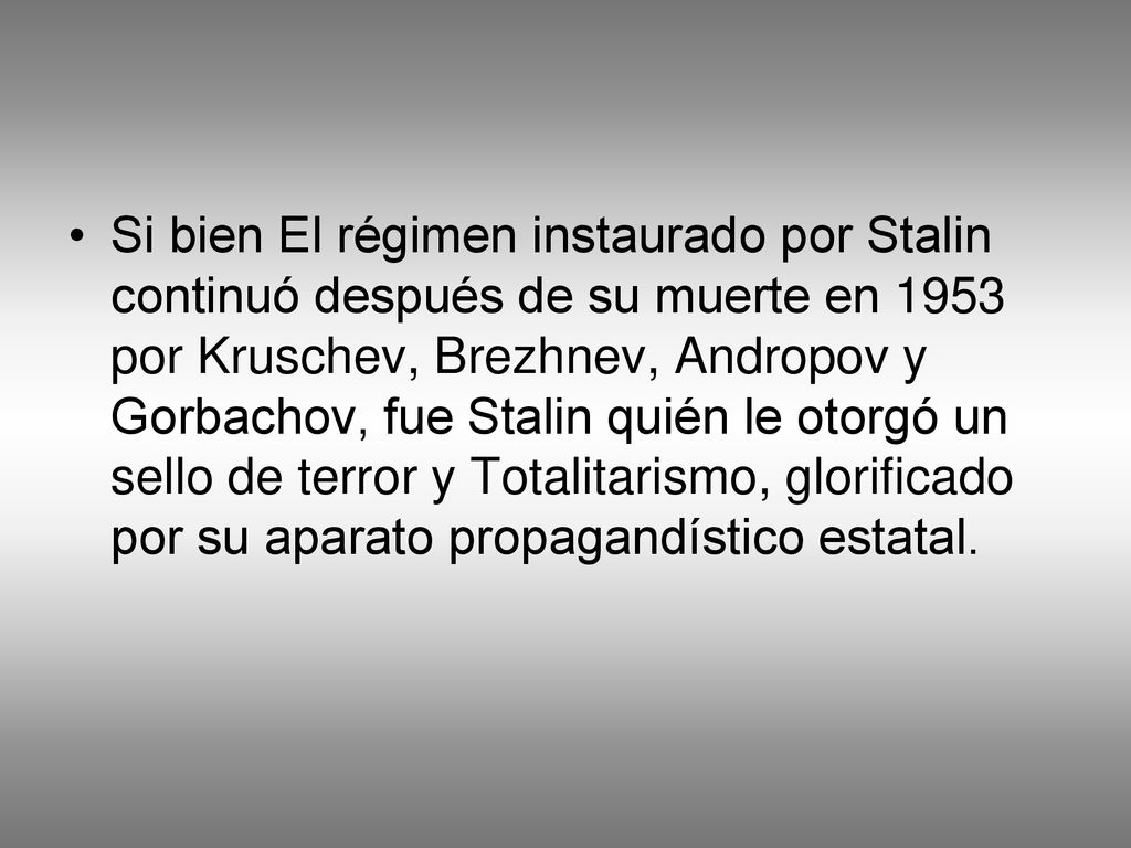 Si bien El régimen instaurado por Stalin continuó después de su muerte en 1953 por Kruschev, Brezhnev, Andropov y Gorbachov, fue Stalin quién le otorgó un sello de terror y Totalitarismo, glorificado por su aparato propagandístico estatal.