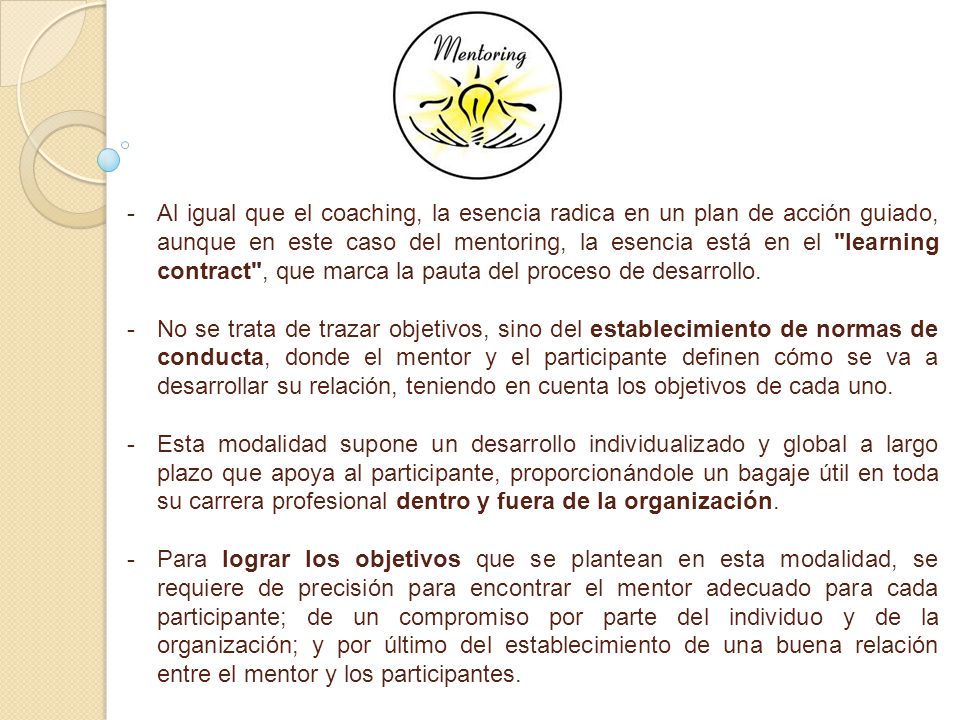 Al igual que el coaching, la esencia radica en un plan de acción guiado, aunque en este caso del mentoring, la esencia está en el learning contract , que marca la pauta del proceso de desarrollo.