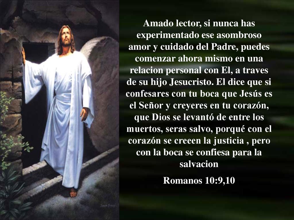 Amado lector, si nunca has experimentado ese asombroso amor y cuidado del Padre, puedes comenzar ahora mismo en una relacion personal con El, a traves de su hijo Jesucristo. El dice que si confesares con tu boca que Jesús es el Señor y creyeres en tu corazón, que Dios se levantó de entre los muertos, seras salvo, porqué con el corazón se creeen la justicia , pero con la boca se confiesa para la salvacion